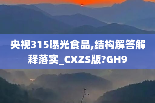 央视315曝光食品,结构解答解释落实_CXZS版?GH9