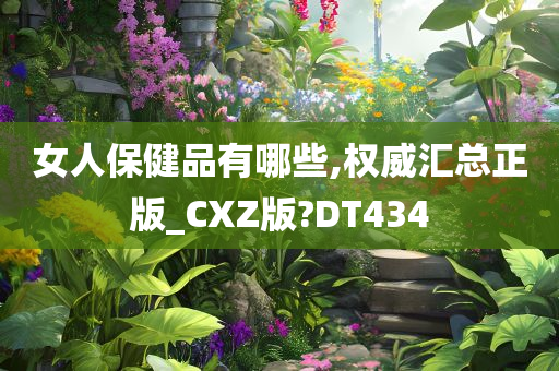 女人保健品有哪些,权威汇总正版_CXZ版?DT434