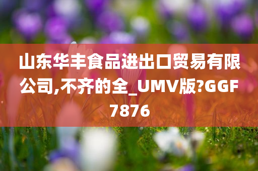 山东华丰食品进出口贸易有限公司,不齐的全_UMV版?GGF7876