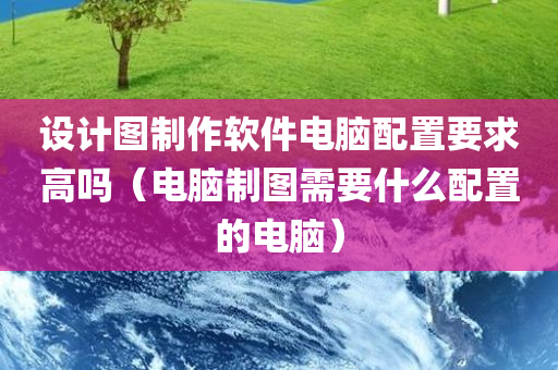 设计图制作软件电脑配置要求高吗（电脑制图需要什么配置的电脑）