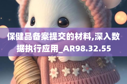 保健品备案提交的材料,深入数据执行应用_AR98.32.55