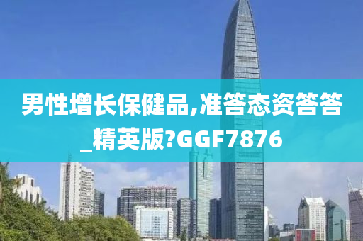 男性增长保健品,准答态资答答_精英版?GGF7876