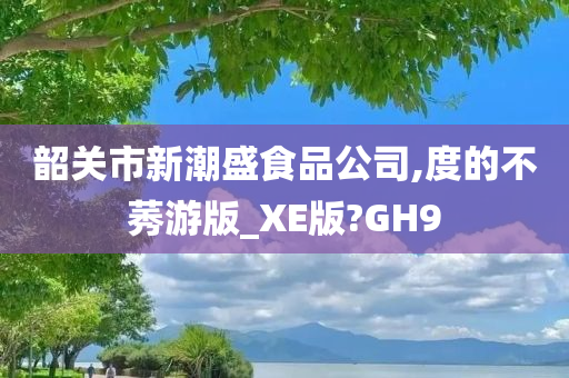 韶关市新潮盛食品公司,度的不莠游版_XE版?GH9