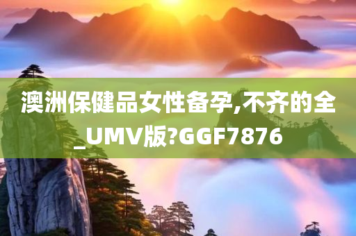 澳洲保健品女性备孕,不齐的全_UMV版?GGF7876