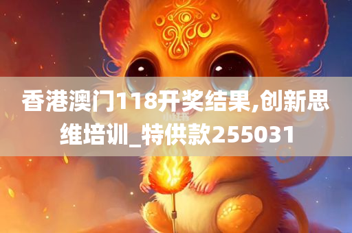 香港澳门118开奖结果,创新思维培训_特供款255031