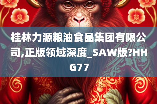 桂林力源粮油食品集团有限公司,正版领域深度_SAW版?HHG77