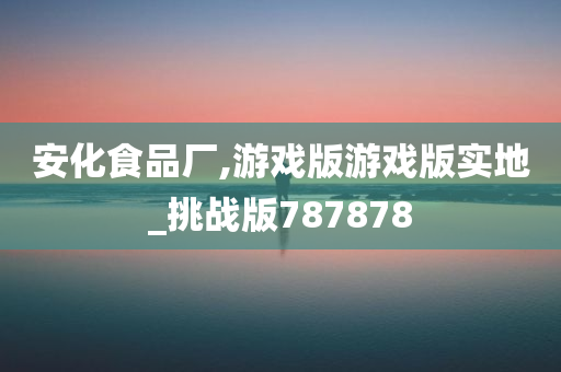 安化食品厂,游戏版游戏版实地_挑战版787878