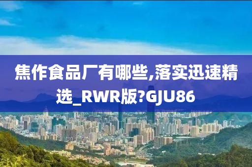 焦作食品厂有哪些,落实迅速精选_RWR版?GJU86