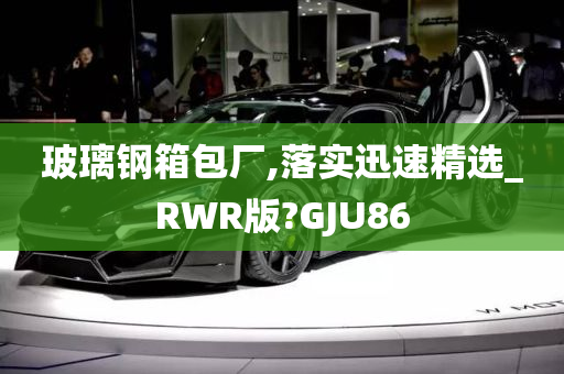 玻璃钢箱包厂,落实迅速精选_RWR版?GJU86