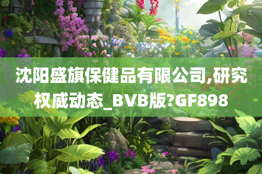 沈阳盛旗保健品有限公司,研究权威动态_BVB版?GF898