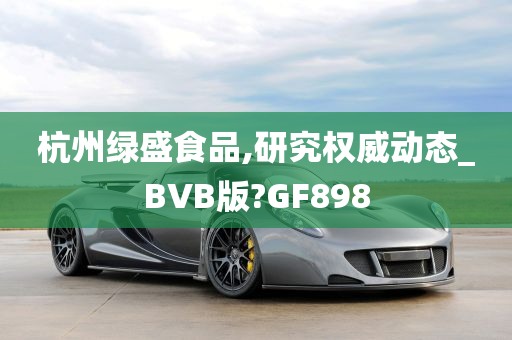 杭州绿盛食品,研究权威动态_BVB版?GF898