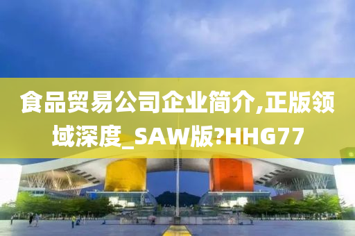 食品贸易公司企业简介,正版领域深度_SAW版?HHG77