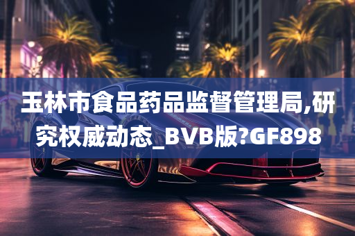 玉林市食品药品监督管理局,研究权威动态_BVB版?GF898