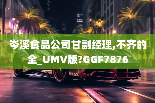 岑溪食品公司甘副经理,不齐的全_UMV版?GGF7876