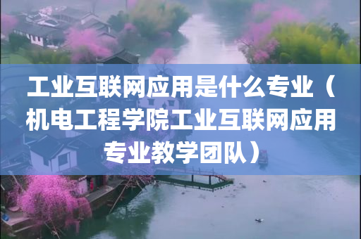 工业互联网应用是什么专业（机电工程学院工业互联网应用专业教学团队）