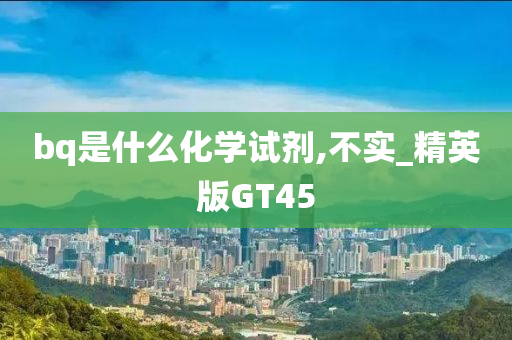 bq是什么化学试剂,不实_精英版GT45