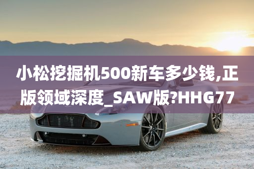 小松挖掘机500新车多少钱,正版领域深度_SAW版?HHG77