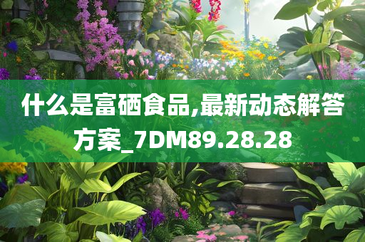 什么是富硒食品,最新动态解答方案_7DM89.28.28