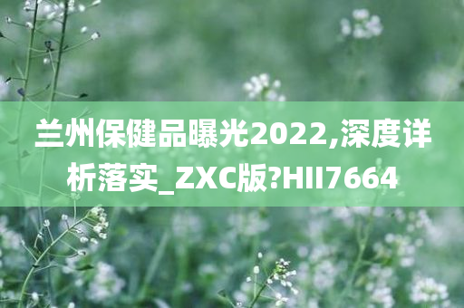 兰州保健品曝光2022,深度详析落实_ZXC版?HII7664