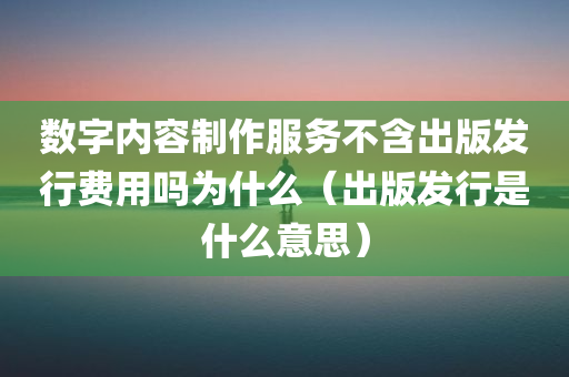 数字内容制作服务不含出版发行费用吗为什么（出版发行是什么意思）