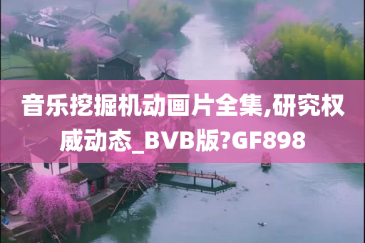 音乐挖掘机动画片全集,研究权威动态_BVB版?GF898