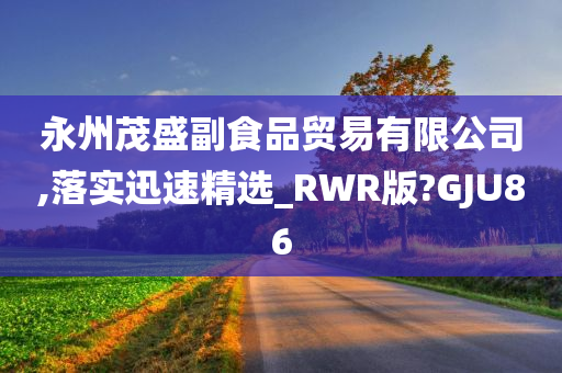 永州茂盛副食品贸易有限公司,落实迅速精选_RWR版?GJU86