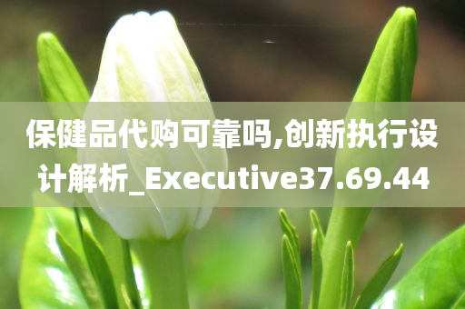 保健品代购可靠吗,创新执行设计解析_Executive37.69.44