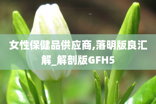 女性保健品供应商,落明版良汇解_解剖版GFH5