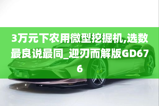 3万元下农用微型挖掘机,选数最良说最同_迎刃而解版GD676