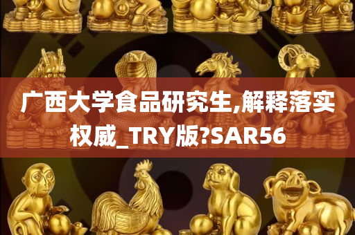 广西大学食品研究生,解释落实权威_TRY版?SAR56