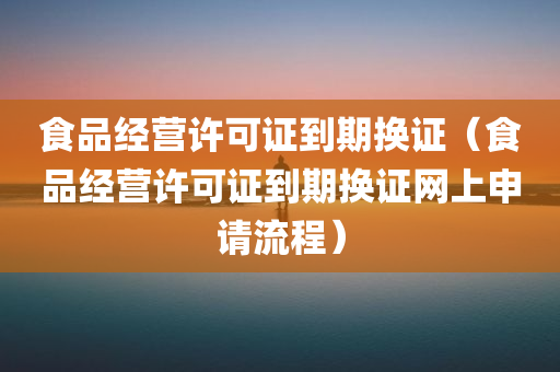 食品经营许可证到期换证（食品经营许可证到期换证网上申请流程）