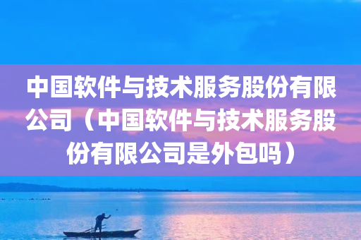 中国软件与技术服务股份有限公司（中国软件与技术服务股份有限公司是外包吗）