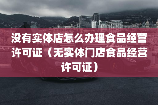 没有实体店怎么办理食品经营许可证（无实体门店食品经营许可证）