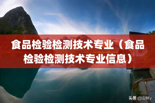 食品检验检测技术专业（食品检验检测技术专业信息）