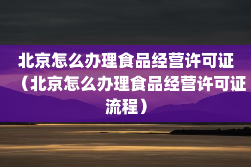 北京怎么办理食品经营许可证（北京怎么办理食品经营许可证流程）