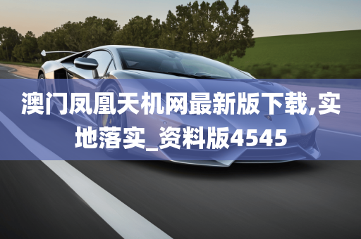 澳门凤凰天机网最新版下载,实地落实_资料版4545