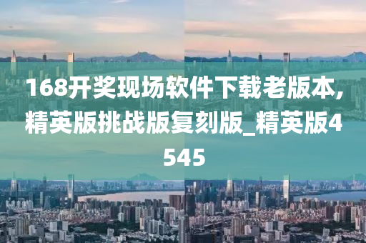 168开奖现场软件下载老版本,精英版挑战版复刻版_精英版4545