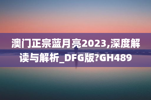 澳门正宗蓝月亮2023,深度解读与解析_DFG版?GH489