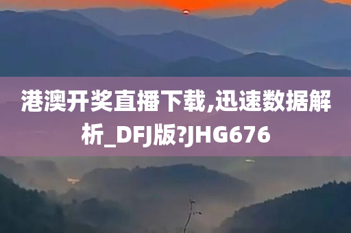 港澳开奖直播下载,迅速数据解析_DFJ版?JHG676