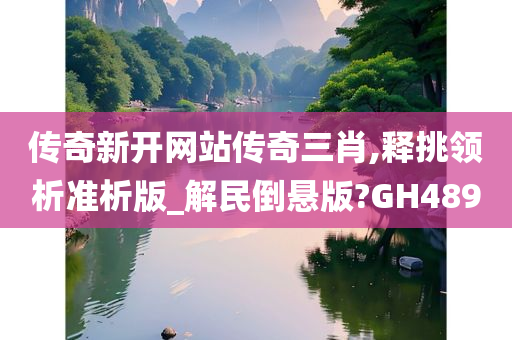 传奇新开网站传奇三肖,释挑领析准析版_解民倒悬版?GH489