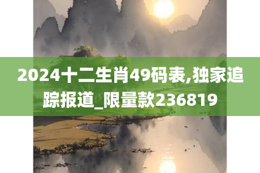 2024十二生肖49码表,独家追踪报道_限量款236819