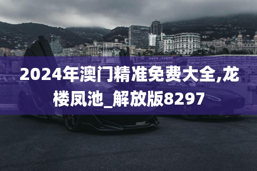 2024年澳门精准免费大全,龙楼凤池_解放版8297