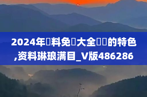 2024年資料免費大全優勢的特色,资料琳琅满目_V版486286