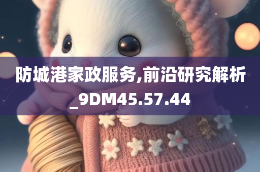 防城港家政服务,前沿研究解析_9DM45.57.44