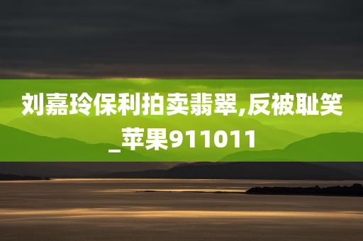 刘嘉玲保利拍卖翡翠,反被耻笑_苹果911011