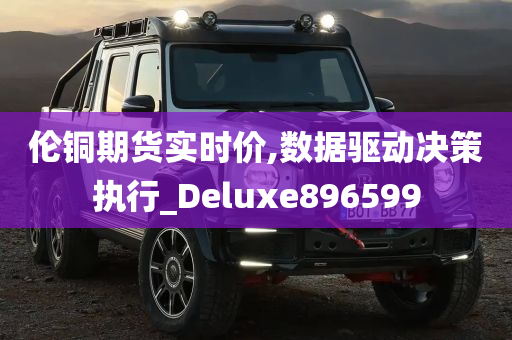 伦铜期货实时价,数据驱动决策执行_Deluxe896599