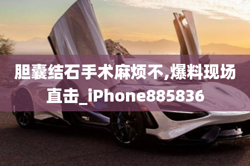 胆囊结石手术麻烦不,爆料现场直击_iPhone885836