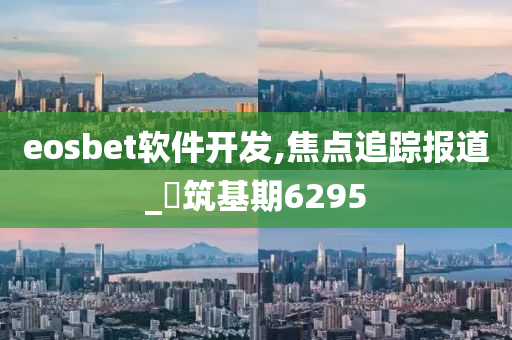 eosbet软件开发,焦点追踪报道_‌筑基期6295