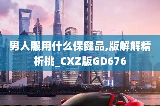 男人服用什么保健品,版解解精析挑_CXZ版GD676