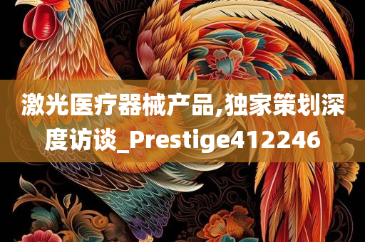 激光医疗器械产品,独家策划深度访谈_Prestige412246